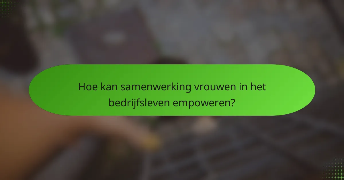 Hoe kan samenwerking vrouwen in het bedrijfsleven empoweren?