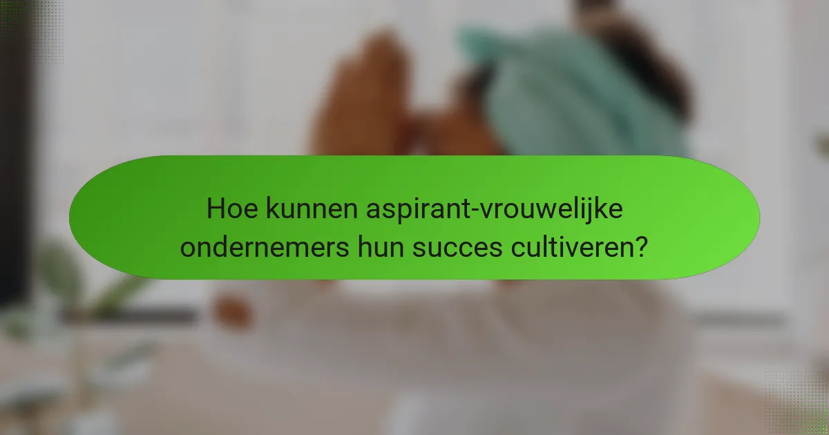 Hoe kunnen aspirant-vrouwelijke ondernemers hun succes cultiveren?