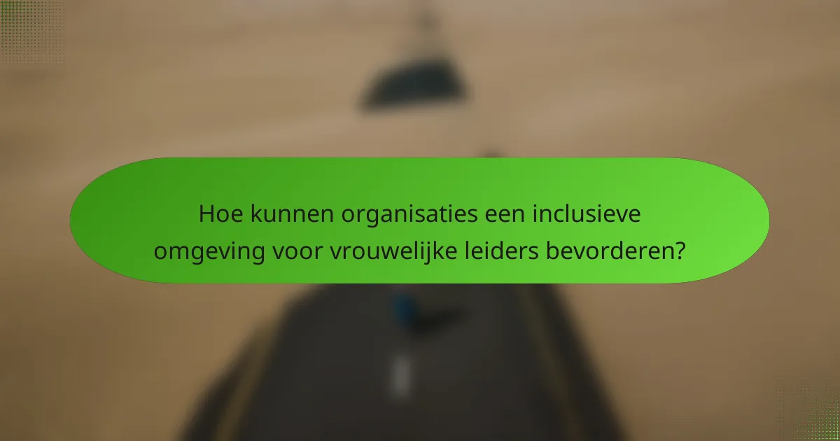 Hoe kunnen organisaties een inclusieve omgeving voor vrouwelijke leiders bevorderen?