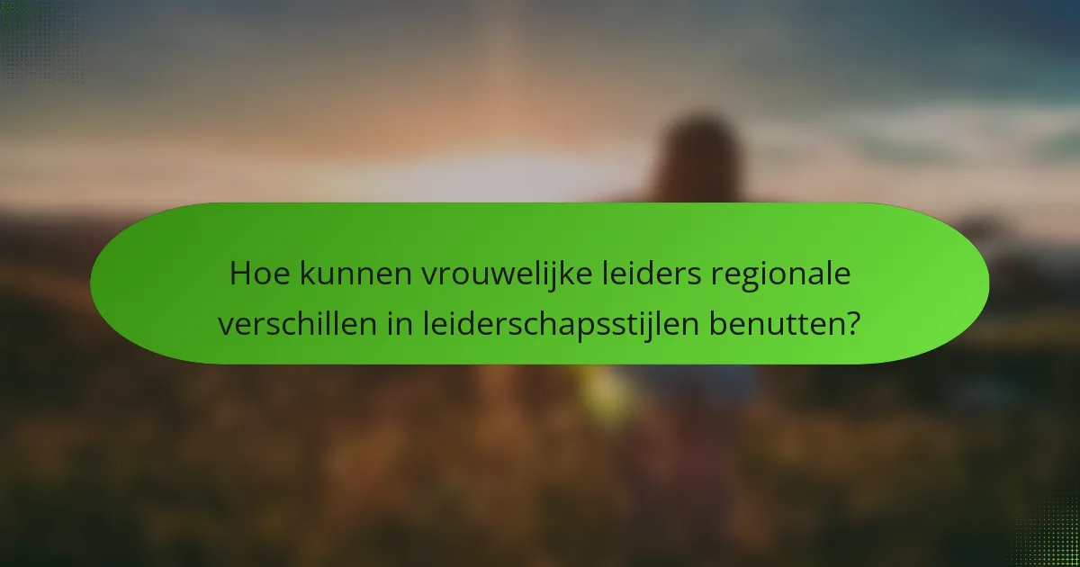 Hoe kunnen vrouwelijke leiders regionale verschillen in leiderschapsstijlen benutten?