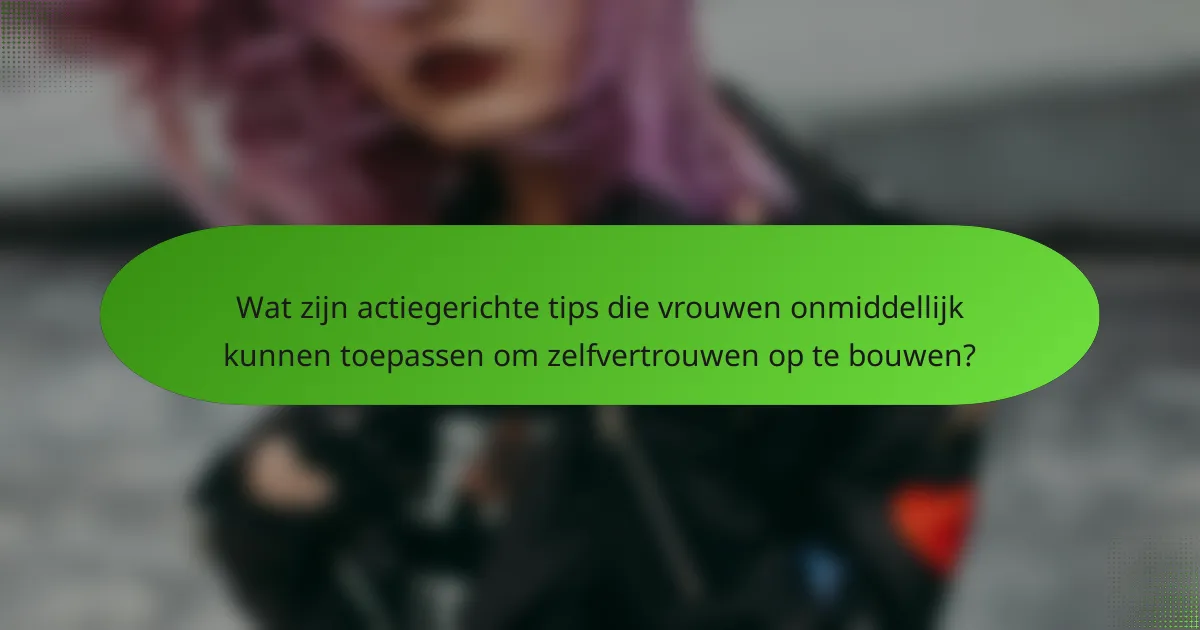 Wat zijn actiegerichte tips die vrouwen onmiddellijk kunnen toepassen om zelfvertrouwen op te bouwen?