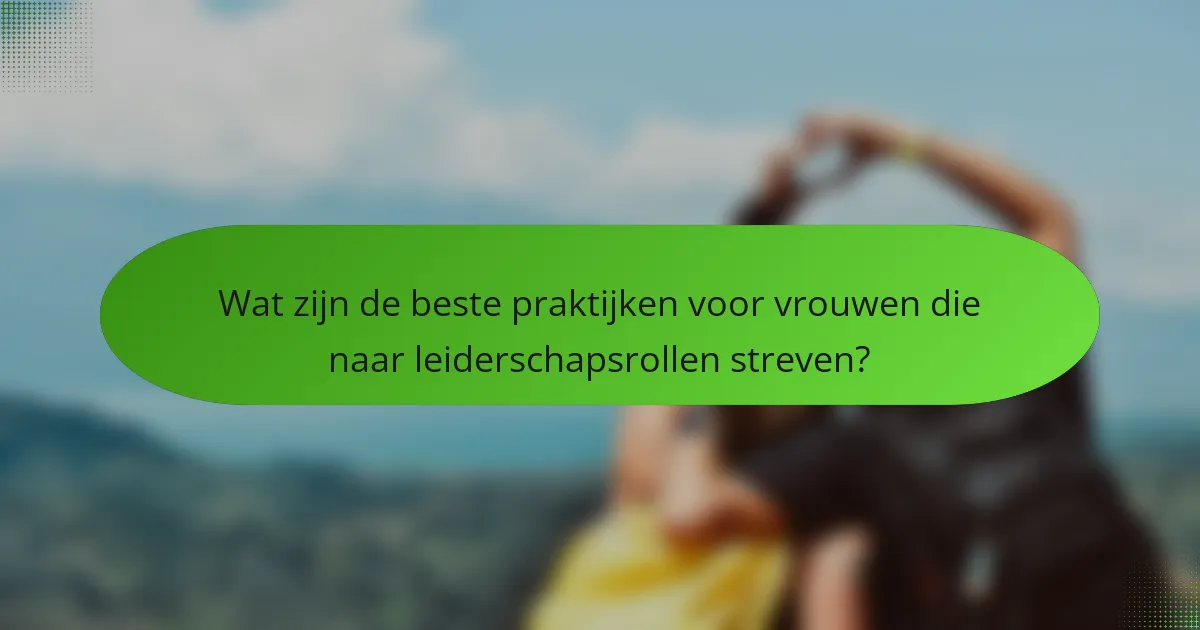 Wat zijn de beste praktijken voor vrouwen die naar leiderschapsrollen streven?