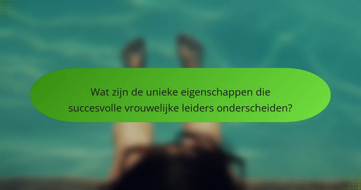 Wat zijn de unieke eigenschappen die succesvolle vrouwelijke leiders onderscheiden?