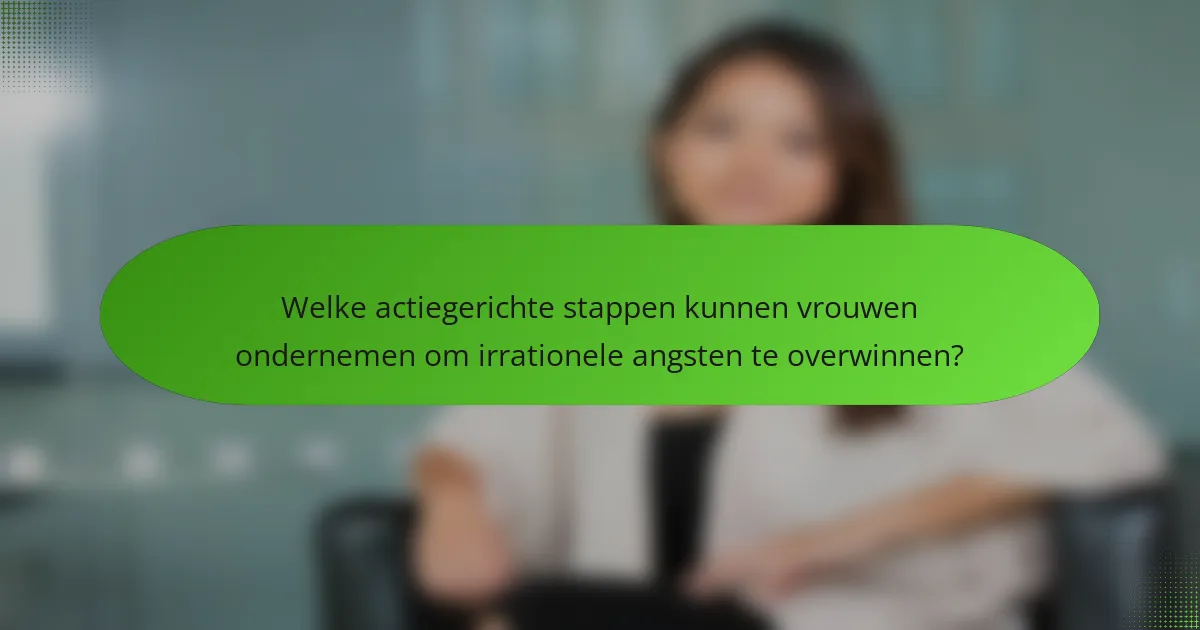 Welke actiegerichte stappen kunnen vrouwen ondernemen om irrationele angsten te overwinnen?