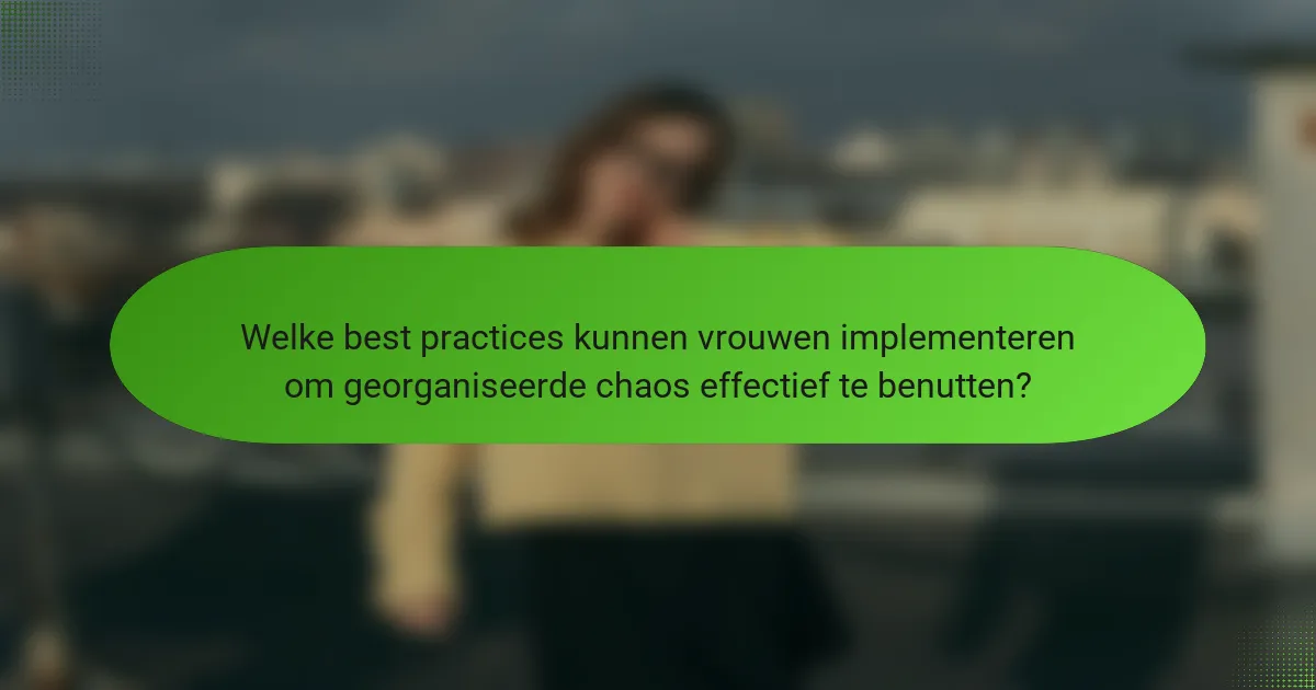 Welke best practices kunnen vrouwen implementeren om georganiseerde chaos effectief te benutten?