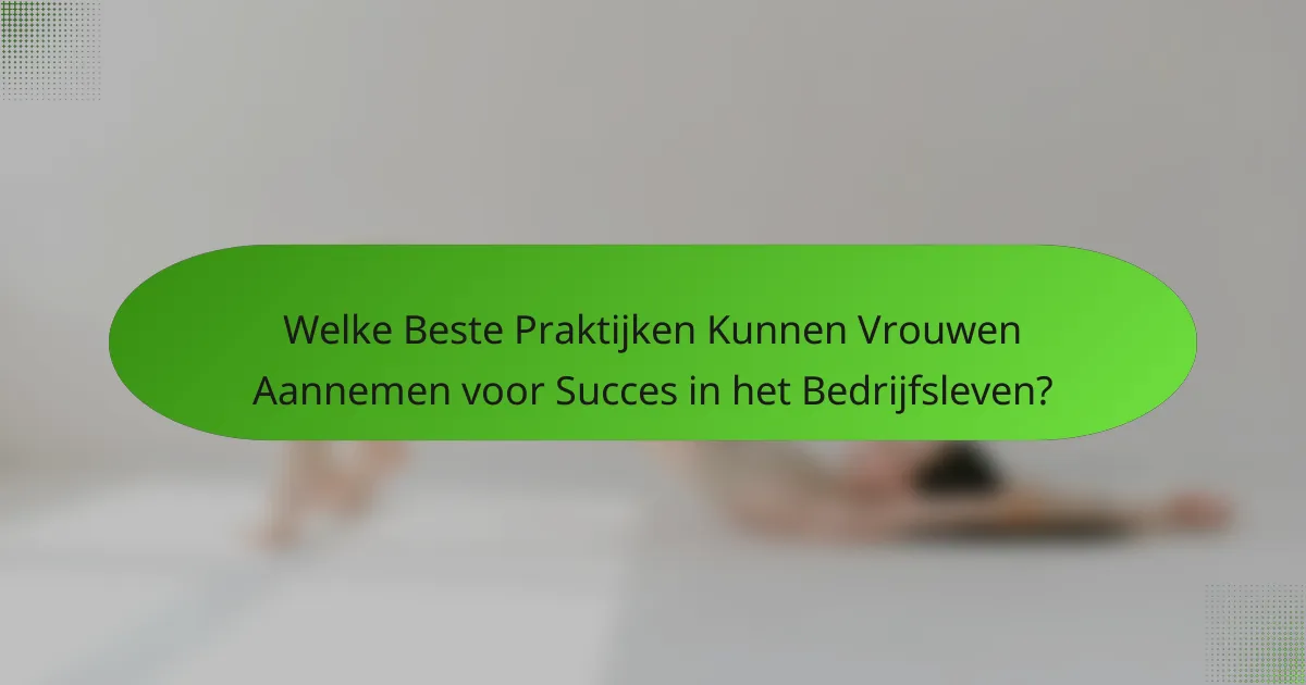 Welke Beste Praktijken Kunnen Vrouwen Aannemen voor Succes in het Bedrijfsleven?
