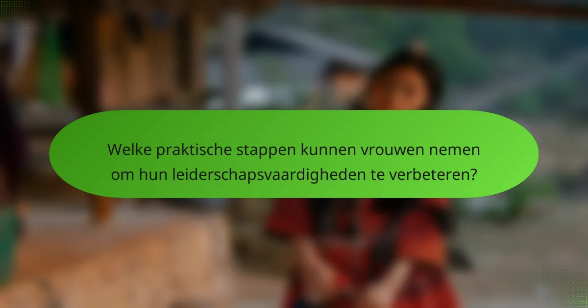 Welke praktische stappen kunnen vrouwen nemen om hun leiderschapsvaardigheden te verbeteren?