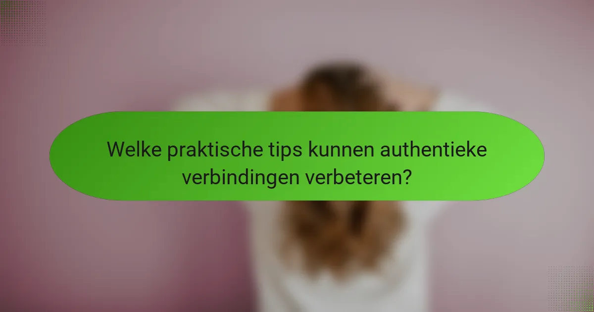 Welke praktische tips kunnen authentieke verbindingen verbeteren?