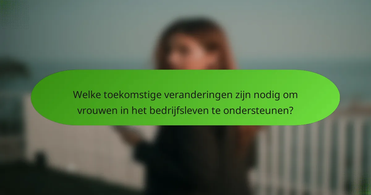 Welke toekomstige veranderingen zijn nodig om vrouwen in het bedrijfsleven te ondersteunen?