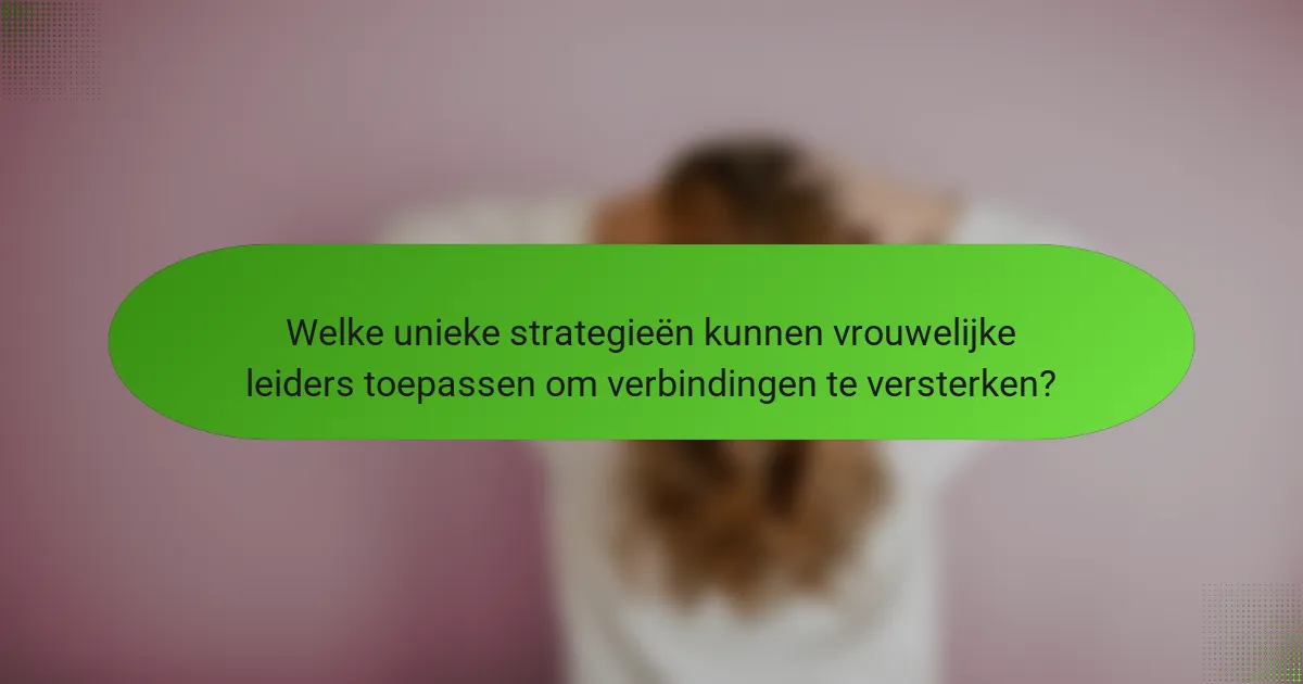 Welke unieke strategieën kunnen vrouwelijke leiders toepassen om verbindingen te versterken?