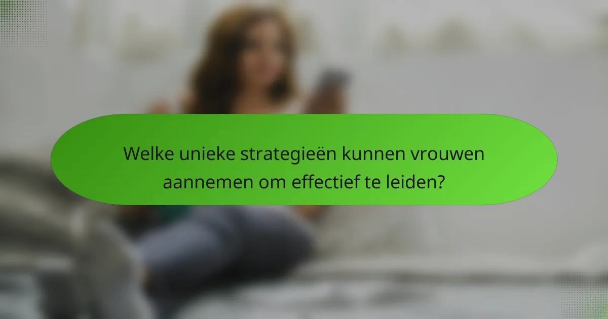 Welke unieke strategieën kunnen vrouwen aannemen om effectief te leiden?