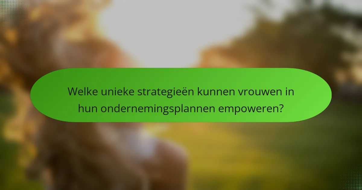 Welke unieke strategieën kunnen vrouwen in hun ondernemingsplannen empoweren?
