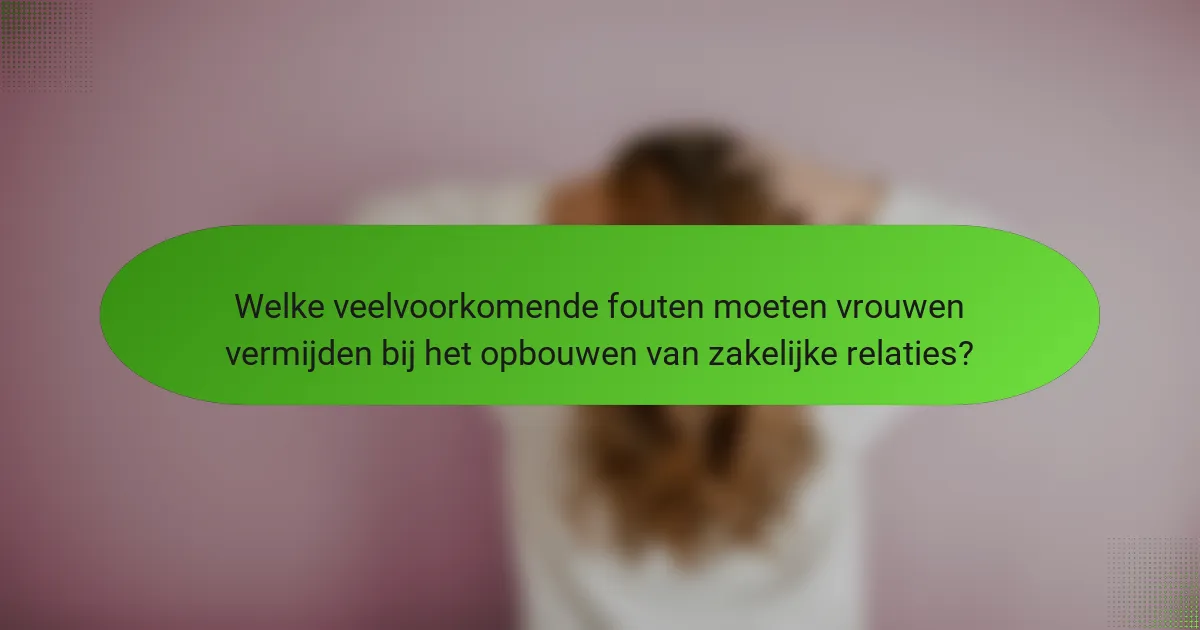 Welke veelvoorkomende fouten moeten vrouwen vermijden bij het opbouwen van zakelijke relaties?