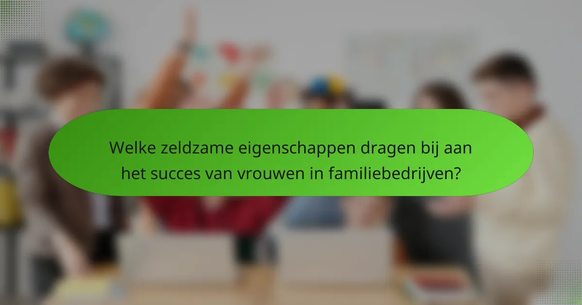 Welke zeldzame eigenschappen dragen bij aan het succes van vrouwen in familiebedrijven?