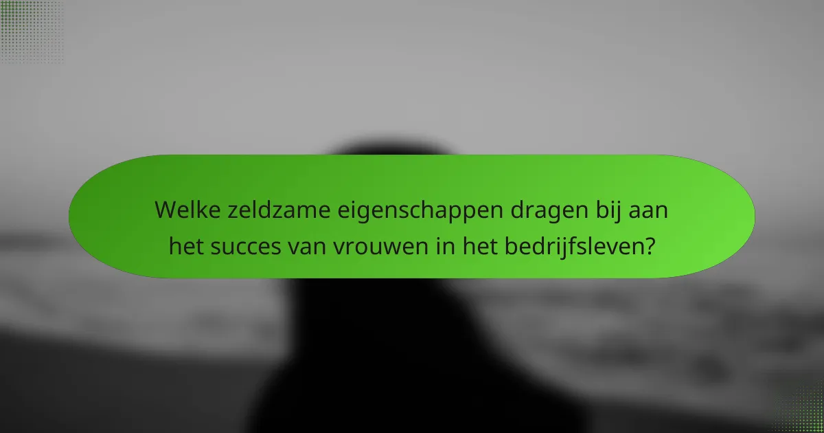 Welke zeldzame eigenschappen dragen bij aan het succes van vrouwen in het bedrijfsleven?