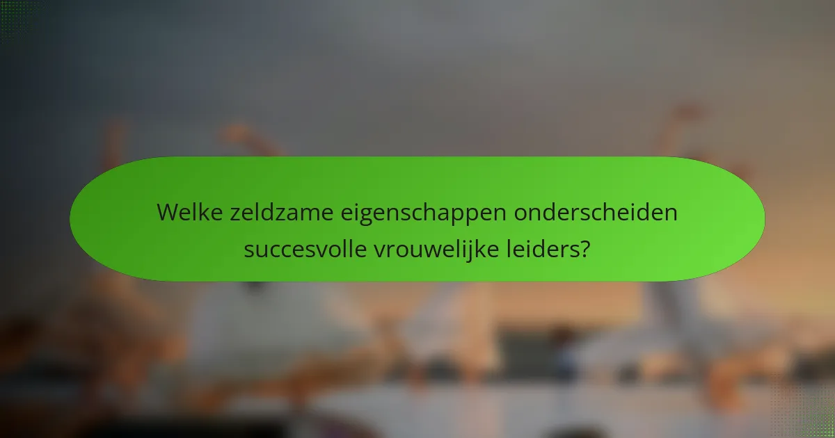 Welke zeldzame eigenschappen onderscheiden succesvolle vrouwelijke leiders?