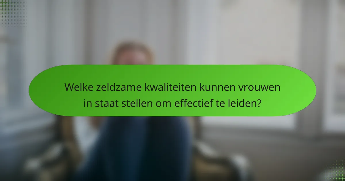 Welke zeldzame kwaliteiten kunnen vrouwen in staat stellen om effectief te leiden?