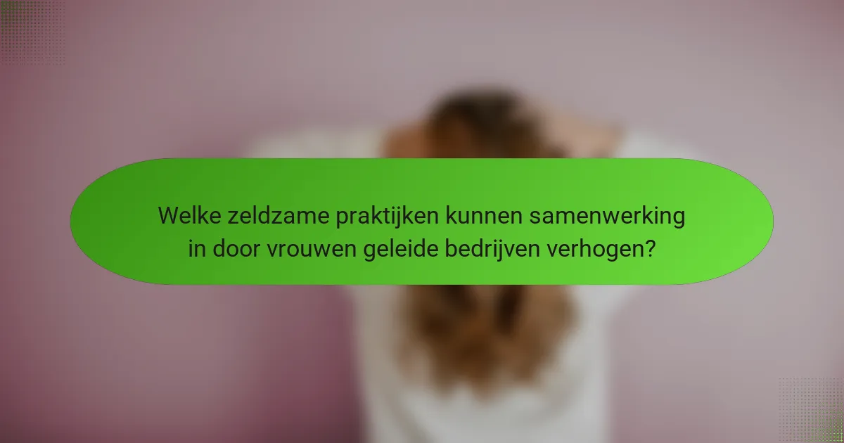 Welke zeldzame praktijken kunnen samenwerking in door vrouwen geleide bedrijven verhogen?